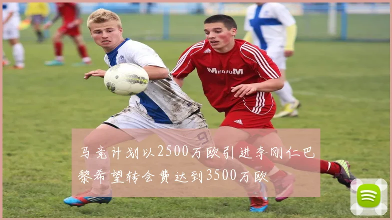 马竞计划以2500万欧引进李刚仁巴黎希望转会费达到3500万欧