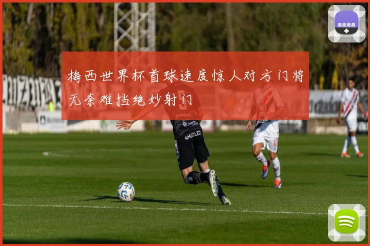 梅西世界杯首球速度惊人对方门将无奈难挡绝妙射门
