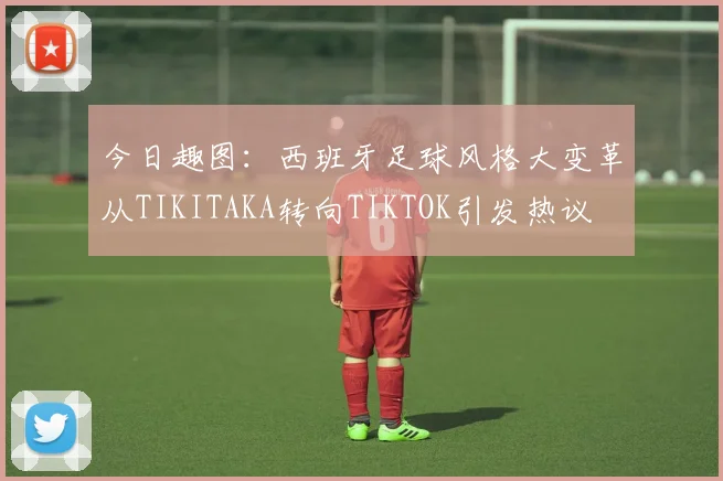 今日趣图：西班牙足球风格大变革从TIKITAKA转向TIKTOK引发热议