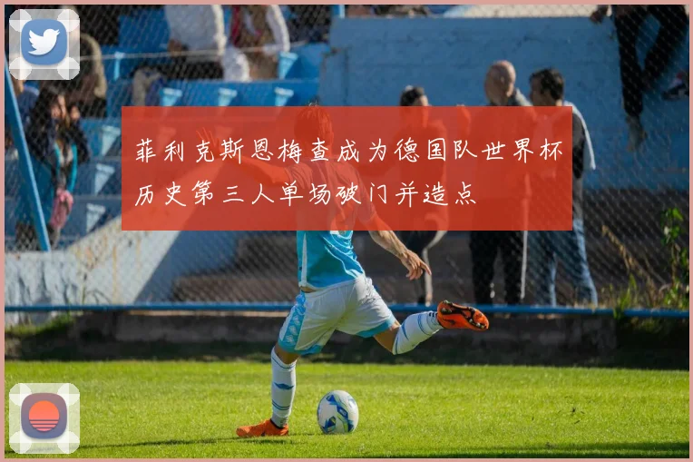 菲利克斯恩梅查成为德国队世界杯历史第三人单场破门并造点