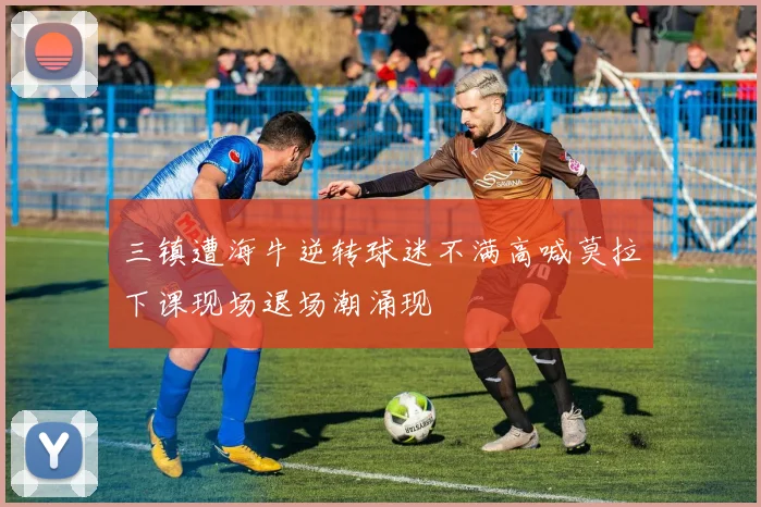 三镇遭海牛逆转球迷不满高喊莫拉下课现场退场潮涌现