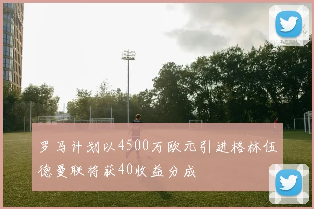 罗马计划以4500万欧元引进格林伍德曼联将获40收益分成