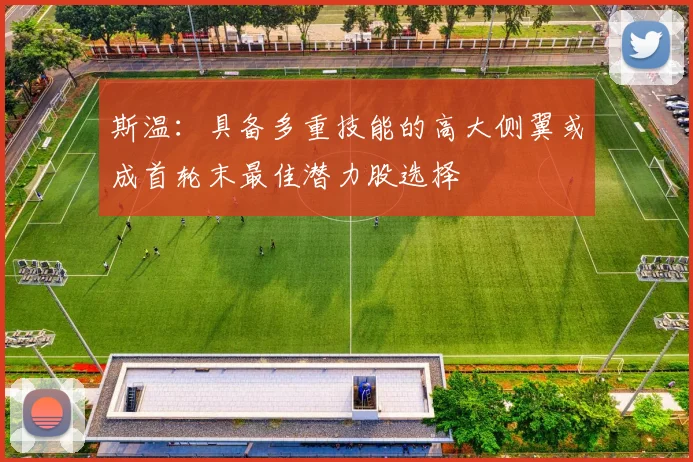 斯温：具备多重技能的高大侧翼或成首轮末最佳潜力股选择