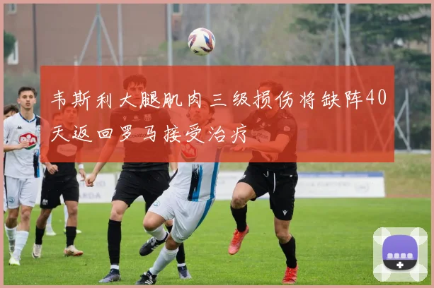 韦斯利大腿肌肉三级损伤将缺阵40天返回罗马接受治疗
