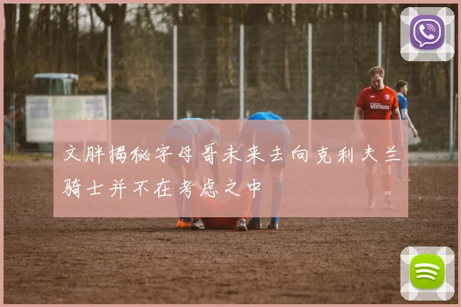 文胖揭秘字母哥未来去向克利夫兰骑士并不在考虑之中