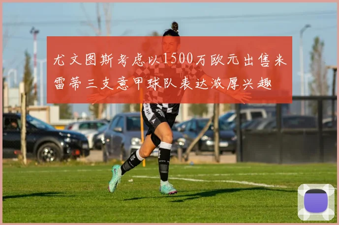 尤文图斯考虑以1500万欧元出售米雷蒂三支意甲球队表达浓厚兴趣