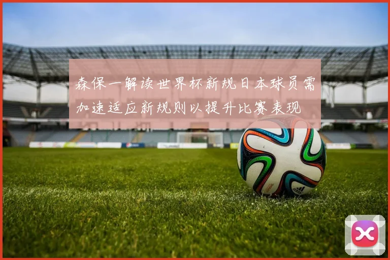 森保一解读世界杯新规日本球员需加速适应新规则以提升比赛表现