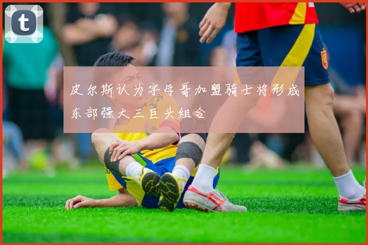 皮尔斯认为字母哥加盟骑士将形成东部强大三巨头组合