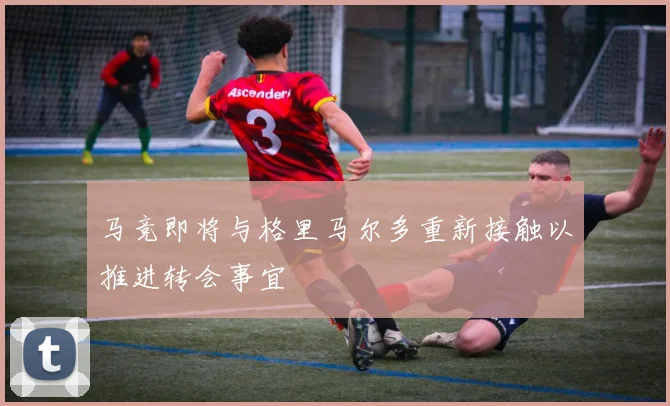 马竞即将与格里马尔多重新接触以推进转会事宜