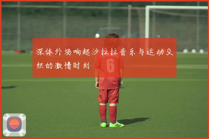 深体外场响起沙拉拉音乐与运动交织的激情时刻