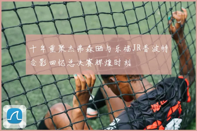 十年重聚杰弗森晒与乐福JR香波特合影回忆总决赛辉煌时刻