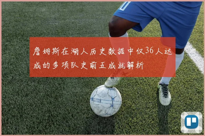 詹姆斯在湖人历史数据中仅36人达成的多项队史前五成就解析