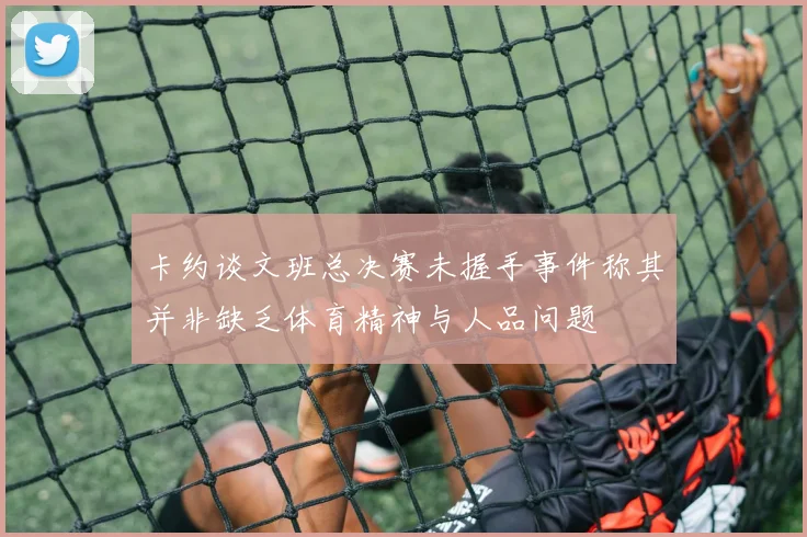 卡约谈文班总决赛未握手事件称其并非缺乏体育精神与人品问题