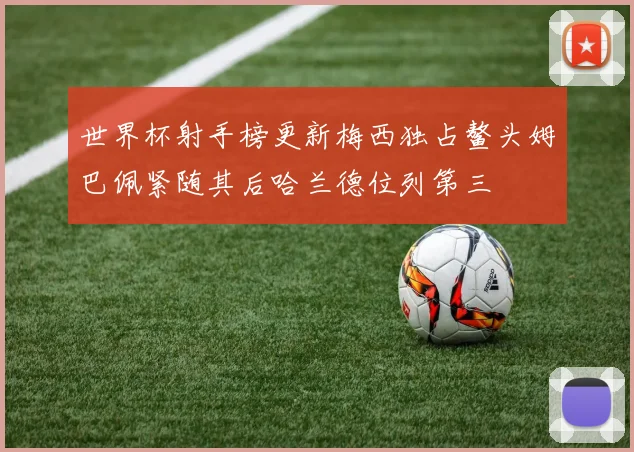 世界杯射手榜更新梅西独占鳌头姆巴佩紧随其后哈兰德位列第三